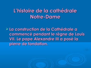 L’histoire de la cathédrale
           Notre-Dame

 La construction de la Cathédrale a
 commencé pendant le règne de Louis
 VII. Le pape Alexandre III a posé la
 pierre de fondation.
 