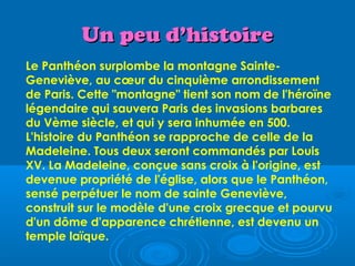 Un peu d’histoire
Le Panthéon surplombe la montagne Sainte-
Geneviève, au cœur du cinquième arrondissement
de Paris. Cette "montagne" tient son nom de l'héroïne
légendaire qui sauvera Paris des invasions barbares
du Vème siècle, et qui y sera inhumée en 500.
L'histoire du Panthéon se rapproche de celle de la
Madeleine. Tous deux seront commandés par Louis
XV. La Madeleine, conçue sans croix à l'origine, est
devenue propriété de l'église, alors que le Panthéon,
sensé perpétuer le nom de sainte Geneviève,
construit sur le modèle d'une croix grecque et pourvu
d'un dôme d'apparence chrétienne, est devenu un
temple laïque.
 