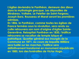 L'église deviendra le Panthéon, demeure des dieux
dans la mythologie grecque. Les dépouilles de
Mirabeau, Voltaire, Le Peletier de Saint-Fargeau,
Joseph Bara, Rousseau et Marat seront les premières
admises.
En 1806, le Panthéon, comme toutes les églises de
France fermées sous la révolution, sera rendu au
culte retrouvera son nom d'origine d'église Sainte-
Geneviève. Rebaptisé Panthéon en 1830, l'édifice
retrouvera sa vocation de temple laïque et
patriotique. Quartier général aux insurgés de la
Commune en 1871, au cours de laquelle Millière
sera fusillé sur les marches, l'édifice sera
définitivement transformé en monument républicain
en 1885, lors des funérailles de Victor Hugo.
 