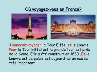 J’aimerais voyager la Tour Eiffel et le Louvre.
Pour la Tour Eiffel est la grande tour est près
de la Seine. Elle a été construit en 1889 .Et,le
Louvre est ce palais est aujourd’hui un musée
très important
OOù voyagez-vous en France?ù voyagez-vous en France?
 