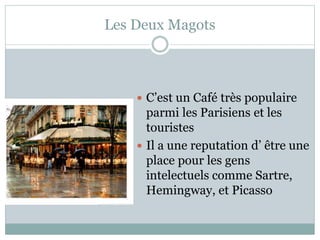 Les Deux Magots
 C’est un Café très populaire
parmi les Parisiens et les
touristes
 Il a une reputation d’ être une
place pour les gens
intelectuels comme Sartre,
Hemingway, et Picasso
 