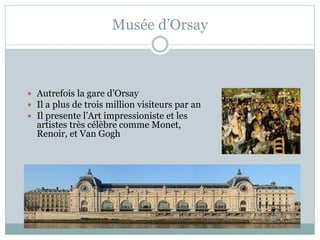 Musée d’Orsay
 Autrefois la gare d’Orsay
 Il a plus de trois million visiteurs par an
 Il presente l’Art impressioniste et les
artistes très célèbre comme Monet,
Renoir, et Van Gogh
 