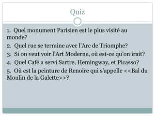 Quiz
1. Quel monument Parisien est le plus visité au
monde?
2. Quel rue se termine avec l’Arc de Triomphe?
3. Si on veut voir l’Art Moderne, où est-ce qu’on irait?
4. Quel Café a servi Sartre, Hemingway, et Picasso?
5. Où est la peinture de Renoire qui s’appelle <<Bal du
Moulin de la Galette>>?
 