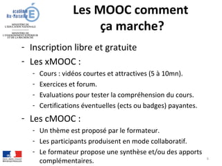 Les MOOC comment
ça marche?
- Inscription libre et gratuite
- Les xMOOC :
- Cours : vidéos courtes et attractives (5 à 10mn).
- Exercices et forum.
- Evaluations pour tester la compréhension du cours.
- Certifications éventuelles (ects ou badges) payantes.
- Les cMOOC :
- Un thème est proposé par le formateur.
- Les participants produisent en mode collaboratif.
- Le formateur propose une synthèse et/ou des apports
complémentaires. 6
 