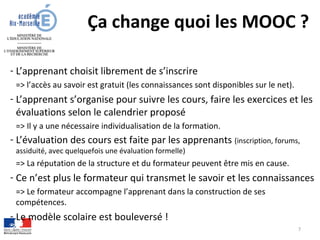 Ça change quoi les MOOC ?
- L’apprenant choisit librement de s’inscrire
=> l’accès au savoir est gratuit (les connaissances sont disponibles sur le net).
- L’apprenant s’organise pour suivre les cours, faire les exercices et les
évaluations selon le calendrier proposé
=> Il y a une nécessaire individualisation de la formation.
- L’évaluation des cours est faite par les apprenants (inscription, forums,
assiduité, avec quelquefois une évaluation formelle)
=> La réputation de la structure et du formateur peuvent être mis en cause.
- Ce n’est plus le formateur qui transmet le savoir et les connaissances
=> Le formateur accompagne l’apprenant dans la construction de ses
compétences.
- Le modèle scolaire est bouleversé !
7
 