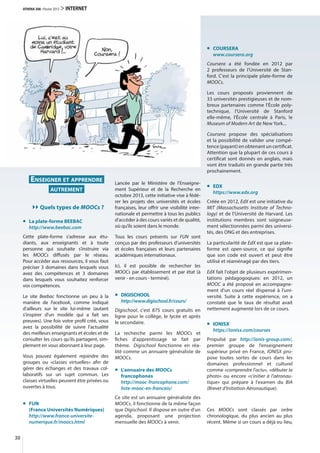ENSEIGNER ET APPRENDRE
AUTREMENT
Quels types de MOOCs ?
La plate-forme BEEBAC
http://www.beebac.com
Cette plate-forme s'adresse aux étu-
diants, aux enseignants et à toute
personne qui souhaite s’instruire via
les MOOCs diffusés par le réseau.
Pour accéder aux ressources, il vous faut
préciser 3 domaines dans lesquels vous
avez des compétences et 3  domaines
dans lesquels vous souhaitez renforcer
vos compétences.
Le site Beebac fonctionne un peu à la
manière de Facebook, comme indiqué
d'ailleurs sur le site lui-même (autant
s'inspirer d'un modèle qui a fait ses
preuves). Une fois votre profil créé, vous
avez la possibilité de suivre l'actualité
des meilleurs enseignants et écoles et de
consulter les cours qu'ils partagent, sim-
plement en vous abonnant à leur page.
Vous pouvez également rejoindre des
groupes ou «classes virtuelles» afin de
gérer des échanges et des travaux col-
laboratifs sur un sujet commun. Les
classes virtuelles peuvent être privées ou
ouvertes à tous.
FUN
(France Universités Numériques)
http://www.france-universite-
numerique.fr/moocs.html
Lancée par le Ministère de l’Enseigne-
ment Supérieur et de la Recherche en
octobre 2013, cette initiative vise à fédé-
rer les projets des universités et écoles
françaises, leur offrir une visibilité inter-
nationale et permettre à tous les publics
d’accéder à des cours variés et de qualité,
où qu’ils soient dans le monde.
Tous les cours présents sur FUN sont
conçus par des professeurs d’universités
et écoles françaises et leurs partenaires
académiques internationaux.
Ici, il est possible de rechercher les
MOOCs par établissement et par état (à
venir - en cours - terminé).
DIGISCHOOL
http://www.digischool.fr/cours/
Digischool, c'est 875  cours gratuits en
ligne pour le collège, le lycée et après
le secondaire.
La recherche parmi les MOOCs et
fiches d'apprentissage se fait par
thème. Digischool fonctionne en réa-
lité comme un annuaire généraliste de
MOOCs.
L'annuaire des MOOCs
francophones
http://mooc-francophone.com/
liste-mooc-en-francais/
Ce site est un annuaire généraliste des
MOOCs, il fonctionne de la même façon
que Digischool. Il dispose en outre d'un
agenda, proposant une projection
mensuelle des MOOCs à venir.
COURSERA
www.coursera.org
Coursera a été fondée en 2012 par
2  professeurs de l'Université de Stan-
ford. C'est la principale plate-forme de
MOOCs.
Les cours proposés proviennent de
33 universités prestigieuses et de nom-
breux partenaires comme l'École poly-
technique, l'Université de Stanford
elle-même, l'École centrale à Paris, le
Museum of Modern Art de New York...
Coursera propose des spécialisations
et la possibilité de valider une compé-
tence (payant) en obtenant un certificat.
Attention que la plupart de ces cours à
certificat sont donnés en anglais, mais
vont être traduits en grande partie très
prochainement.
EDX
https://www.edx.org
Créée en 2012, EdX est une initiative du
MIT (Massachusetts Institute of Techno-
logy) et de l'Université de Harvard. Les
institutions membres sont soigneuse-
ment sélectionnées parmi des universi-
tés, des ONG et des entreprises.
La particularité de EdX est que sa plate-
forme est open-source, ce qui signifie
que son code est ouvert et peut être
utilisé et réaménagé par des tiers.
EdX fait l'objet de plusieurs expérimen-
tations pédagogoqiues: en 2012, un
MOOC a été proposé en accompagne-
ment d'un cours réel dispensé à l'uni-
versité. Suite à cette expérience, on a
constaté que le taux de résultat avait
nettement augmenté lors de ce cours.
IONISX
https://ionisx.com/courses
Propulsé par http://ionis-group.com/,
premier groupe de l’enseignement
supérieur privé en France, IONISX pro-
pose toutes sortes de cours dans les
domaines professionnel et culturel
comme «comprendre l'actu», «débuter la
photo» ou encore «s'initier à l'aéronau-
tique» qui prépare à l'examen du BIA
(Brevet d'Initiation Aéronautique).
Ces MOOCs sont classés par ordre
chronologique, du plus ancien au plus
récent. Même si un cours a déjà eu lieu,
30
ATHENA 308 · Février 2015 > INTERNET
 