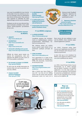 vous avez la possibilité de vous inscrire
et d'accéder à tous les contenus (y com-
pris les échanges entre les participants
sous forme de discussion). Vous pouvez
alors organiser le calendrier de votre
apprentissage comme vous le souhaitez.
Quelques-uns de ces cours donnent lieu,
après évaluation préalable, à des certifi-
cations - parfois payantes - qui attestent
de leur suivi.
D’autres sources
de MOOCs
UDACITY
http://www.udacity.com
COURSETALK
http://www.coursetalk.com/
CANVAS
https://www.canvas.net/
Université catholique de Louvain
https://www.edx.org/school/louvainx
Difficile de choisir parmi toutes ces
sources de connaissance, voici une
sélection des MOOCs les plus suivis en
2014 (tous publics confondus):
Du manager au leader 2.0 (CNAM)
http://goo.gl/YMSQD4
En 2014, plus de 36 000 internautes du
monde entier ont suivi la première ses-
sion de ce MOOC.
L'espace mondial
(Sciences Politiques)
http://goo.gl/V13Ndl
Le développement
durable
(École Centrale)
http://goo.gl/hPoSa6
La philosophie et les
modes de vie (Univer-
sité de Nanterre)
Comprendre l'exercice de la
justice (Panthéon-Assas)
Les MOOCs originaux
La KHAN ACADEMY
https://fr.khanacademy.org/
L'académie propose des enseigne-
ments en mathématiques, sciences,
programmation informatique, his-
toire, art, économie, etc...
Elle s'adresse autant aux enfants
qu'aux parents ayant besoin de se
remémorer quelques principes de
base.
CODE ACADEMY
http://www.codecademy.com
Vous apprendrez ici à coder le lan-
gage Web comme un véritable pro !
HTML, CSS, Javascript... n'auront plus
de secret pour vous.
HOGWARTSISHERE
http://www.hogwartsishere.com/
academics/
Aller à l'école avec Harry Potter, ça
vous dit  ? Les fans de J.K. Rolling
seront ravis de savoir qu'ils peuvent
dorénavant suivre les cours de la
fameuse école Poudlard/
Hogwarts. Apprenez les
sortilèges et jouez au
parfait petit sorcier !
Apprenez à dessiner
comme un maître
http://ruskin.ashmolean.org/
education/8989/9033/9132
DANS LE DOMAINE
PROFESSIONNEL
Nous venons de vous expliquer ce que
sont les MOOCs. Deux variantes appa-
raissent également à présent.
Les COOCs
Les COOCs (Corporate Online Open
Course) sont l’application des MOOCs au
sein de l’entreprise afin d’assurer la for-
mation du personnel.
Le but n’est pas ici de remplacer les
MOOCs mais plutôt de mettre en place
une action qualifiante des salariés.
Les SPOCs
Les SPOCs (Small Private Online Course)
fonctionnent sur le même principe
que les MOOCs. Toutefois, si les MOOCs
s’adressent à un très large public, les
SPOCs sont eux destinés à une trentaine
de personnes préalablement sélection-
nées. À la clé, l’aquisition d’une compé-
tence ou d’un diplôme. 
Pour en
savoir plus:
• Le site cursus.edu propose une
liste non-exhaustive de toutes
les plate-formes, les universités
numériques et les écoles par pays
proposant des cours en ligne.
Plus de 110 sites à découvrir !
http://goo.gl/Il8M8O
• Pour décrypter les MOOCs
francophones:
http://goo.gl/7pGrMM
t
a6
es
ver-
i d l
fam
Ho
sor
par
commmmmmmmmmmmmmmmmmmm
http://ru
education/
31
Julie FIARD · INTERNET
+
 