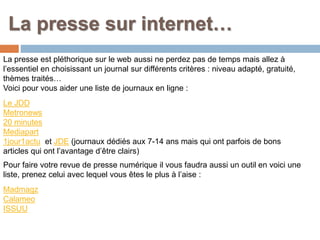 La presse sur internet…
La presse est pléthorique sur le web aussi ne perdez pas de temps mais allez à
l’essentiel en choisissant un journal sur différents critères : niveau adapté, gratuité,
thèmes traités…
Voici pour vous aider une liste de journaux en ligne :
Le JDD
Metronews
20 minutes
Mediapart
1jour1actu et JDE (journaux dédiés aux 7-14 ans mais qui ont parfois de bons
articles qui ont l’avantage d’être clairs)
Pour faire votre revue de presse numérique il vous faudra aussi un outil en voici une
liste, prenez celui avec lequel vous êtes le plus à l’aise :
Madmagz
Calameo
ISSUU
 