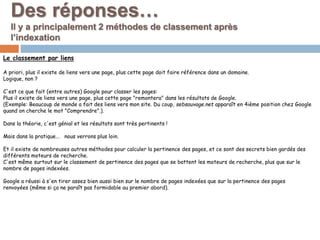 Des réponses…
Il y a principalement 2 méthodes de classement après
l’indexation
Le classement par liens
A priori, plus il existe de liens vers une page, plus cette page doit faire référence dans un domaine.
Logique, non ?
C'est ce que fait (entre autres) Google pour classer les pages:
Plus il existe de liens vers une page, plus cette page "remontera" dans les résultats de Google.
(Exemple: Beaucoup de monde a fait des liens vers mon site. Du coup, sebsauvage.net apparaît en 4ième position chez Google
quand on cherche le mot "Comprendre".).
Dans la théorie, c'est génial et les résultats sont très pertinents !
Mais dans la pratique... nous verrons plus loin.
Et il existe de nombreuses autres méthodes pour calculer la pertinence des pages, et ce sont des secrets bien gardés des
différents moteurs de recherche.
C'est même surtout sur le classement de pertinence des pages que se battent les moteurs de recherche, plus que sur le
nombre de pages indexées.
Google a réussi à s'en tirer assez bien aussi bien sur le nombre de pages indexées que sur la pertinence des pages
renvoyées (même si ça ne paraît pas formidable au premier abord).
 