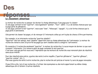 Le classement sémantique
Le moteur de recherche va essayer de deviner le champ sémantique d'une page pour la classer:
Si une page contient le mot "quartier", mais également "pomme", "four", "pâte", il y a de bonnes chances pour que
la page parle de pâtisserie.
Si une page contient le mot "quartier", mais aussi "lune", "télescope", "apogée", il y a de fortes chances que la
page parle d'astronomie.
Cela permet de classer les pages, et de renvoyer à l'internaute celles qui ont le plus de chance d'être pertinentes.
Par exemple, si un internaute recherche "quartier planète":
"Quartier" seul est ambigu, mais "planète" appartient bien au champ sémantique de l'astronomie. Le moteur de
recherche renverra donc en priorité les pages qui sont classées dans la catégorie "astronomie".
En revanche s'il recherche seulement "quartier", le moteur de recherche n'a aucun moyen de deviner ce que veut
vraiment l'internaute: il lui renverra plein de page contenant le mot quartier.
C'est pour cela que parfois vous avez l'impression que les moteurs de recherche vous renvoient plein de résultats
sans aucun intérêt.
Pour des résultats plus précis, ajoutez des mots à votre requête. ("quartier pâtisserie", "quartier gâteaux",
"quartier cuisine", etc...).
Plus vous ajoutez de mots à votre recherche, plus la recherche est précise et moins il y aura de pages renvoyées.
Il peut être utile, lors d'une recherche, d'utiliser des synonymes ou des mots appartenant au même champ
sémantique afin d'obtenir d'autres résultats.
Des
réponses…
 