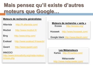 Mais pensez qu’il existe d’autres
moteurs que Google…
Moteurs de recherche généralistes
Altavista http://fr.altavista.com/
Mozbot http://www.mozbot.fr/
Bing http://www.bing.com/
Exalead http://www.exalead.fr/search/
Qwant http://www.qwant.com
INNOOO
http://www.innovativity.org/meta-moteur-
innooo.php
Moteurs de recherche « verts »
Ecosia http://ecosia.org/
Hooseek http://www.hooseek.com/
Google black http://www.blackl.com/
Les Métamoteurs
Kartoo http://fr.kartoo.com/
Métacrawler
http://www.metacrawler.com/
 