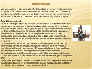 Les combustions répétées surchauffent les pièces en contact (piston, cylindre,
soupape) et se diffusent sur l'ensemble des pièces mécaniques du moteur. Il
faut donc les refroidir sous peine de destruction. Pour un bon fonctionnement,
les moteurs à explosion ont besoin d’une température régulière et adaptée.
Refroidissement à air
En 1875 le français Alexis de Bischop utilise l'air pour le refroidissement. Son
moteur sans compression préalable, de type mixte, comportait un cylindre
entouré d'ailettes métalliques augmentant ainsi la surface en contact avec l'air.
Ce type de refroidissement est surtout utilisé pour les moteurs équipant les
vélomoteurs et motocyclettes de faible cylindrée, mais aussi sur des
automobiles, comme certaines Porsche, GS, la 2CV ou la Coccinelle. Le
refroidissement par air est aussi la norme pour les moteurs à pistons équipant
les avions.
Le refroidissement à air a longtemps été la référence pour les moteurs de
motocyclette (même s'il a toujours existé des moteurs de motocyclette à
refroidissement liquide), mais les problèmes entraînés par le haut rendement
de ces moteurs (casses, usure prématurée) ont conduit à la quasi
généralisation du refroidissement liquide, malgré les avantages spécifiques
pour la motocyclette du refroidissement à air (encombrement, poids, simplicité,
prix).
Il peut être optimisé par l'utilisation d'un ventilateur, dont la présence ne révèle
toutefois pas toujours un refroidissement à air, car il dissipe parfois la chaleur
du radiateur d'un système de refroidissement liquide.
 
