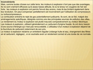 Inconvénients
Mais, comme toutes choses sur cette terre, les moteurs à explosion n'ont pas que des avantages.
Ils ne sont vraiment efficaces qu'à assez basse altitude, là où la teneur en oxygène de l'air est
forte : les moteurs à explosion ont permis l'envol des avions, mais ils les limitent également dans
leur évolution. On peut compenser partiellement cet inconvénient par l'utilisation de compresseurs
ou turbocompresseurs.
La combustion entraîne le rejet de gaz potentiellement polluants. Ils sont, de ce fait, malgré des
aménagements spécifiques, désignés comme une des principales sources de pollution des villes.
Le rendement du moteur à explosion est plutôt mauvais comparativement au moteur électrique.
Les moteurs à explosion, utilisent généralement un carburant d'origine fossile, ils ont donc besoin
d'une source d'énergie qui n'est pas renouvelable. L'utilisateur d'un moteur à explosion dépend de
la fourniture de carburant notamment de son prix.
Le moteur à explosion réclame un entretient régulier (vidange huile et eau, changement des filtres
air et carburant, réglages) , si on souhaite avoir un rendement correct et une durée de vie normale.
 