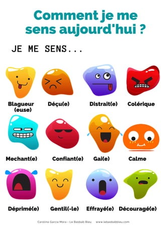 Carolina García Mora - Le Baobab Bleu www.lebaobabbleu.com
Comment je me
sens aujourd'hui ?
Blagueur Déçu(e) Distrait(e) Colérique
(euse)
Déprimé(e) Gentil(-le) Effrayé(e) Découragé(e)
JE ME SENS...
Mechant(e) Confiant(e) Gai(e) Calme
 