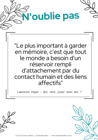 "Le plus important à garder
en mémoire, c'est que tout
le monde a besoin d'un
réservoir rempli
d'attachement par du
contact humain et des liens
affectifs"
Lawrence Cogen - Qui veut jouer avec moi ?
N'oublie pas
Carolina García Mora - Le Baobab Bleu www.lebaobabbleu.com
 