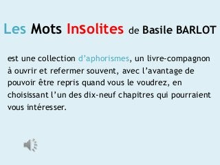 Les Mots Insolites

de Basile BARLOT

est une collection d’aphorismes, un livre-compagnon
à ouvrir et refermer souvent, avec l’avantage de
pouvoir être repris quand vous le voudrez, en
choisissant l’un des dix-neuf chapitres qui pourraient
vous intéresser.

 