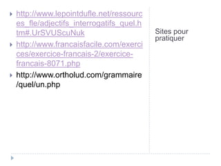 
http://www.lepointdufle.net/ressourc
es_fle/adjectifs_interrogatifs_quel.h
tm#.UrSVUScuNuk
http://www.francaisfacile.com/exerci
ces/exercice-francais-2/exercicefrancais-8071.php
http://www.ortholud.com/grammaire
/quel/un.php
Sites pour
pratiquer