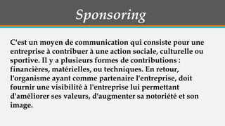 Sponsoring
C'est un moyen de communication qui consiste pour une
entreprise à contribuer à une action sociale, culturelle ou
sportive. Il y a plusieurs formes de contributions :
financières, matérielles, ou techniques. En retour,
l'organisme ayant comme partenaire l'entreprise, doit
fournir une visibilité à l'entreprise lui permettant
d'améliorer ses valeurs, d'augmenter sa notoriété et son
image.

 
