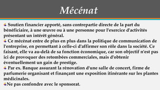 Mécénat
Soutien financier apporté, sans contrepartie directe de la part du
bénéficiaire, à une œuvre ou à une personne pour l'exercice d'activités
présentant un intérêt général.
Ce mécénat entre de plus en plus dans la politique de communication de
l'entreprise, en permettant à celle-ci d'affirmer son rôle dans la société. Ce
faisant, elle va au-delà de sa fonction économique, car son objectif n'est pas
ici de provoquer des retombées commerciales, mais d'obtenir
éventuellement un gain de prestige.
Par ex. Banque assurant la rénovation d'une salle de concert, firme de
parfumerie organisant et finançant une exposition itinérante sur les plantes
médicinales.
Ne pas confondre avec le sponsorat.

 