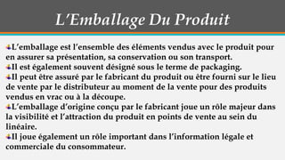 L’Emballage Du Produit
L’emballage est l’ensemble des éléments vendus avec le produit pour
en assurer sa présentation, sa conservation ou son transport.
Il est également souvent désigné sous le terme de packaging.
Il peut être assuré par le fabricant du produit ou être fourni sur le lieu
de vente par le distributeur au moment de la vente pour des produits
vendus en vrac ou à la découpe.
L’emballage d’origine conçu par le fabricant joue un rôle majeur dans
la visibilité et l’attraction du produit en points de vente au sein du
linéaire.
Il joue également un rôle important dans l’information légale et
commerciale du consommateur.

 