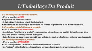 L’Emballage Du Produit
1- L'emballage doit attirer l'attention :
•C'est la fonction ALERTE
•Le produit "se vend seul" dit-on.
•Il doit attirer l'attention, retenir l'œil du client.
•Cette fonction est assurée par les couleurs, les formes, le graphisme et les matériaux utilisés.
2- L'emballage doit distinguer le produit :
•C'est la fonction POSITIONNEMENT
•L'emballage "positionne le produit" en donnant de lui une image de qualité, de fraîcheur, de bienêtre, d'un produit familier, naturel, écologique...
•Cette fonction est assurée par les matériaux utilisés, les couleurs, les formes et la marque du produit.
3- L'emballage identifie le produit :
•C'est la fonction ATTRIBUTION
•C'est ce qui permet à l'acheteur d'identifier rapidement le produit.
•Un "codage" utilise les formes, les couleurs, les logos, la marque, les graphismes particuliers.

 