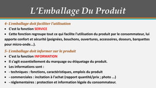 L’Emballage Du Produit
4- L'emballage doit faciliter l'utilisation
C'est la fonction SERVICE
Cette fonction regroupe tout ce qui facilite l'utilisation du produit par le consommateur, lui
apporte confort et sécurité (poignées, bouchons, ouvertures, accessoires, doseurs, barquettes
pour micro-onde...).
5- L'emballage doit informer sur le produit
C'est la fonction INFORMATION
Il s'agit essentiellement du marquage ou étiquetage du produit.
Les informations sont :
- techniques : fonctions, caractéristiques, emplois du produit
- commerciales : incitation à l'achat (rapport quantité/prix ; photo ...)
- réglementaires : protection et information légale du consommateur.

 