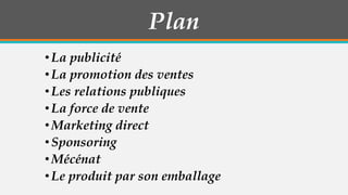 Plan
• La publicité
• La promotion des ventes
• Les relations publiques
• La force de vente
• Marketing direct
• Sponsoring
• Mécénat
• Le produit par son emballage

 