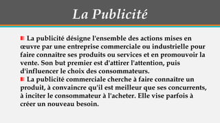La Publicité
La publicité désigne l'ensemble des actions mises en
œuvre par une entreprise commerciale ou industrielle pour
faire connaître ses produits ou services et en promouvoir la
vente. Son but premier est d'attirer l'attention, puis
d'influencer le choix des consommateurs.
La publicité commerciale cherche à faire connaître un
produit, à convaincre qu'il est meilleur que ses concurrents,
à inciter le consommateur à l'acheter. Elle vise parfois à
créer un nouveau besoin.

 