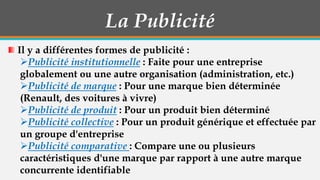 La Publicité
Il y a différentes formes de publicité :
Publicité institutionnelle : Faite pour une entreprise
globalement ou une autre organisation (administration, etc.)
Publicité de marque : Pour une marque bien déterminée
(Renault, des voitures à vivre)
Publicité de produit : Pour un produit bien déterminé
Publicité collective : Pour un produit générique et effectuée par
un groupe d'entreprise
Publicité comparative : Compare une ou plusieurs
caractéristiques d'une marque par rapport à une autre marque
concurrente identifiable

 