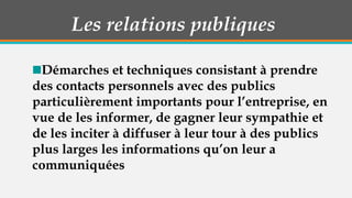Les relations publiques
Démarches et techniques consistant à prendre
des contacts personnels avec des publics
particulièrement importants pour l’entreprise, en
vue de les informer, de gagner leur sympathie et
de les inciter à diffuser à leur tour à des publics
plus larges les informations qu’on leur a
communiquées

 