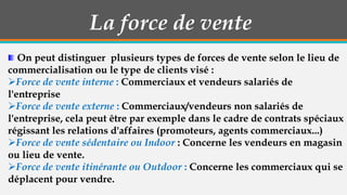 La force de vente
On peut distinguer plusieurs types de forces de vente selon le lieu de
commercialisation ou le type de clients visé :
Force de vente interne : Commerciaux et vendeurs salariés de
l'entreprise
Force de vente externe : Commerciaux/vendeurs non salariés de
l'entreprise, cela peut être par exemple dans le cadre de contrats spéciaux
régissant les relations d'affaires (promoteurs, agents commerciaux...)
Force de vente sédentaire ou Indoor : Concerne les vendeurs en magasin
ou lieu de vente.
Force de vente itinérante ou Outdoor : Concerne les commerciaux qui se
déplacent pour vendre.

 
