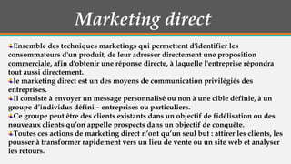 Marketing direct
Ensemble des techniques marketings qui permettent d'identifier les
consommateurs d'un produit, de leur adresser directement une proposition
commerciale, afin d'obtenir une réponse directe, à laquelle l'entreprise répondra
tout aussi directement.
le marketing direct est un des moyens de communication privilégiés des
entreprises.
Il consiste à envoyer un message personnalisé ou non à une cible définie, à un
groupe d’individus défini – entreprises ou particuliers.
Ce groupe peut être des clients existants dans un objectif de fidélisation ou des
nouveaux clients qu’on appelle prospects dans un objectif de conquête.
Toutes ces actions de marketing direct n’ont qu’un seul but : attirer les clients, les
pousser à transformer rapidement vers un lieu de vente ou un site web et analyser
les retours.

 