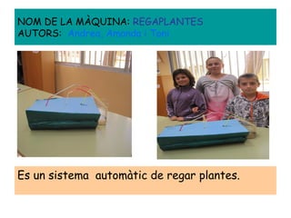 Es un sistema automàtic de regar plantes.
NOM DE LA MÀQUINA: REGAPLANTES
AUTORS: Andrea, Amanda i Toni
 