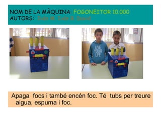 Apaga focs i també encén foc. Té tubs per treure
aigua, espuma i foc.
NOM DE LA MÀQUINA: FOGONEITOR 10.000
AUTORS: Iván M. Iván B. David
 