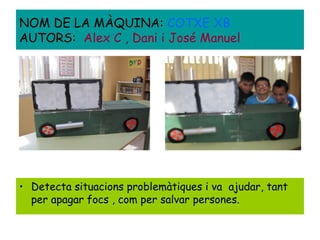 • Detecta situacions problemàtiques i va ajudar, tant
per apagar focs , com per salvar persones.
NOM DE LA MÀQUINA: COTXE XB
AUTORS: Alex C , Dani i José Manuel
 