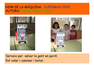 Serveix per salvar la gent en perill.
Pot volar i caminar i botar.
NOM DE LA MÀQUINA: SUPERMAN 3000.
AUTORS: Ainhoa, Alonso i Mark
 