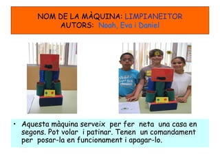 NOM DE LA MÀQUINA: LIMPIANEITOR
AUTORS: Noah, Eva i Daniel
• Aquesta màquina serveix per fer neta una casa en
segons. Pot volar i patinar. Tenen un comandament
per posar-la en funcionament i apagar-lo.
 