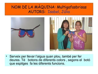 NOM DE LA MÀQUINA: Multigafasbrisas
AUTORS: Isabel, Júlia
• Serveix per llevar l’aigua quan plou, també per fer
deures. Té botons de diferents colors , segons el botó
que espitges fa les diferents funcions.
 