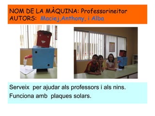 NOM DE LA MÀQUINA: Professorineitor
AUTORS: Maciej,Anthony, i Alba
Serveix per ajudar als professors i als nins.
Funciona amb plaques solars.
 
