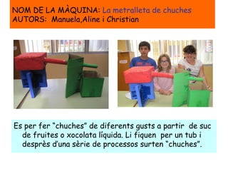 NOM DE LA MÀQUINA: La metralleta de chuches
AUTORS: Manuela,Aline i Christian
Es per fer “chuches” de diferents gusts a partir de suc
de fruites o xocolata líquida. Li fiquen per un tub i
desprès d’una sèrie de processos surten “chuches”.
 