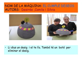 NOM DE LA MÀQUINA: EL CUMPLE DESEOS
AUTORS: Desirée ,Camila i Silvia
• Li dius un desig i el te fa. També té un botó per
eliminar el desig.
 