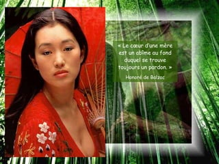 « Le cœur d’une mère
est un abîme au fond
   duquel se trouve
toujours un pardon. »
  Honoré de Balzac
 