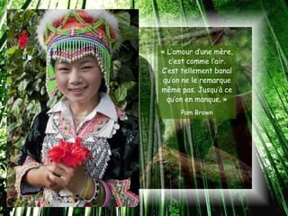 « L’amour d’une mère,
   c’est comme l’air.
C’est tellement banal
qu’on ne le remarque
même pas. Jusqu’à ce
  qu’on en manque. »
     Pam Brown
 