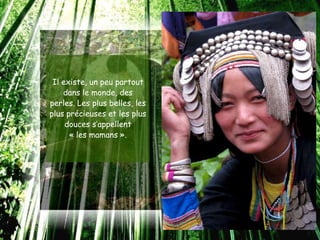 Il existe, un peu partout
    dans le monde, des
perles. Les plus belles, les
plus précieuses et les plus
     douces s’appellent
      « les mamans ».
 
