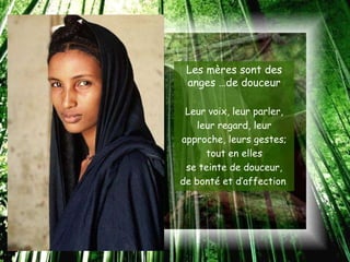 Les mères sont des
 anges …de douceur

 Leur voix, leur parler,
    leur regard, leur
approche, leurs gestes;
      tout en elles
 se teinte de douceur,
de bonté et d’affection.
 