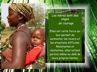 Les mères sont des
       anges
    …de courage

Elles ont cette force qui
     leur permet de
surmonter les revers et
les situations difficiles.
      Résistantes et
résilientes, elles luttent
parfois même au-delà de
  leurs propres limites.
 