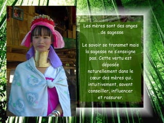 Les mères sont des anges
      …de sagesse

Le savoir se transmet mais
 la sagesse ne s’enseigne
    pas. Cette vertu est
          déposée
  naturellement dans le
    cœur des mères qui,
   intuitivement, savent
   conseiller, influencer
        et rassurer.
 