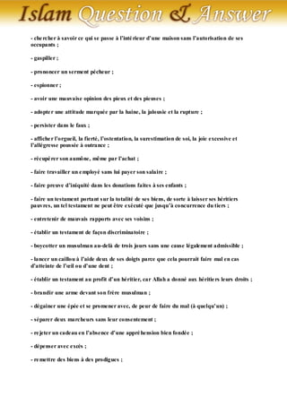 - che rcher à savoir ce qui se passe à l’inté rieur d’une maison sans l’autorisation de ses
occupants ;

- gaspiller ;

- prononcer un serment pécheur ;

- espionner ;

- avoir une mauvaise opinion des pieux et des pieuses ;

- adopte r une attitude marquée par la haine, la jalousie et la rupture ;

- persister dans le faux ;

- affiche r l’orgueil, la fierté, l’ostentation, la surestimation de soi, la joie excessive et
l’allégresse poussée à outrance ;

- récupé rer son aumône, même par l’achat ;

- faire travailler un e mployé sans lui payer son salaire ;

- faire preuve d’iniquité dans les donations faites à ses enfants ;

- faire un testament portant s ur la totalité de ses biens, de sorte à laisser ses héritiers
pauvres, un tel testament ne peut être exécuté que jusqu’à concurrence du tiers ;

- entretenir de mauvais rapports avec ses voisins ;

- établir un testament de façon discriminatoire ;

- boycotter un musulman au-delà de trois jours sans une cause légalement admissible ;

- lancer un caillou à l’aide deux de ses doigts parce que cela pourrait faire mal en cas
d’atteinte de l’œil ou d’une dent ;

- établir un testament au profit d’un héritier, car Allah a donné aux héritie rs leurs droits ;

- brandir une arme devant son frère musulman ;

- dégainer une épée et se promener avec, de peur de faire du mal (à quelqu’un) ;

- séparer deux marcheurs sans leur consentement ;

- re jeter un cadeau en l’absence d’une appré hension bien fondée ;

- dépenser avec excès ;

- re mettre des biens à des prodigues ;
 