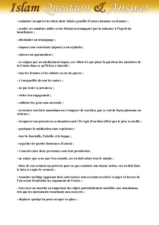 - souhaiter récupé rer les biens dont Allah a gratifié d’autres hommes ou femmes ;

- rendre ses aumônes nulles en les faisant accompagner par la nuisance à l’égard du
bénéficiaire ;

- dissimuler un témoignage ;

- imposer une contrainte (injuste) à un orphelin ;

- chasser un quémandeur ;

- se soigner par un mé dicame nt impur, car Allah n’a pas placé la gué rison des membres de
la Umma dans ce qu’Il leur a interdit ;

- tuer les femmes et les enfants en cas de guerre ;

- s’enorgueillir devant les autres ;

- ne pas tenir sa promesse ;

- violer son engagement ;

- solliciter les gens sans nécessité ;

- terroriser son frère musulman ou s’emparer de son bien, que ce soit de façon plaisante ou
sérieuse ;

- récupé rer son présent ou sa donation sauf s’il s’agit d’un bien offert par le père à son fils ;

- pratiquer la médication sans expérience ;

- tuer la fourmille, l’abeille et la huppe ;

- regarder les parties honteuses d’autrui ;

- s’asseoir entre deux pe rsonnes sans leur permission ;

- ne saluer que ceux que l’on connaît, car on doit saluer tout le monde ;

- faire de son serment un prétexte pour ne pas conduire une bonne action, car on doit faire
le bien et expier le serment ;

- trancher un litige opposant deux adversaires tout en étant en colère et juger en faveur de
l’un avant d’entendre les argume nts de l’autre ;

- traverser un marché en emportant des objets potentiellement nuisibles aux musulmans,
tels que les instruments tranchants non couverts ;

- déplacer quelqu’un pour occuper sa place ;
 