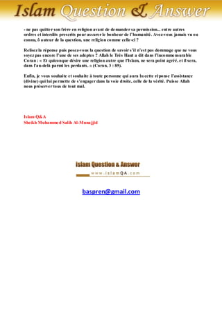 - ne pas quitte r son frère en religion avant de de mande r sa permission... entre autres
ordres et interdits prescrits pour assurer le bonheur de l’humanité. Avez-vous jamais vu ou
connu, ô auteur de la question, une religion comme celle -ci ?

Relisez la réponse puis posez-vous la question de savoir s’il n’est pas dommage que ne vous
soyez pas encore l’une de ses adeptes ? Allah le Très Haut a dit dans l’incomme nsurable
Coran : « Et quiconque désire une religion autre que l'Islam, ne sera point agréé, et il sera,
dans l'au-delà parmi les perdants. » (Coran, 3 : 85).

Enfin, je vous souhaite et souhaite à toute personne qui aura lu cette réponse l’assistance
(divine) qui lui pe rmette de s’engager dans la voie droite, celle de la vérité. Puisse Allah
nous préserver tous de tout mal.




Islam Q&A
Sheikh Muhamme d Salih Al-Munajjid




                                baspren@gmail.com
 